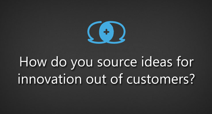 How do you source ideas for innovation out of customers?